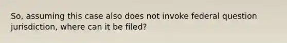 So, assuming this case also does not invoke federal question jurisdiction, where can it be filed?