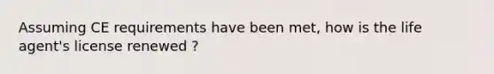 Assuming CE requirements have been met, how is the life agent's license renewed ?