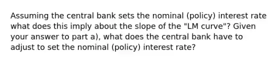 Assuming the central bank sets the nominal (policy) interest rate what does this imply about the slope of the "LM curve"? Given your answer to part a), what does the central bank have to adjust to set the nominal (policy) interest rate?