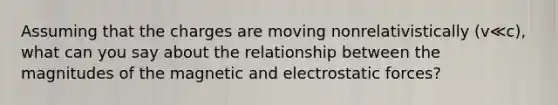 Assuming that the charges are moving nonrelativistically (v≪c), what can you say about the relationship between the magnitudes of the magnetic and electrostatic forces?