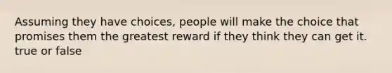 Assuming they have choices, people will make the choice that promises them the greatest reward if they think they can get it. true or false