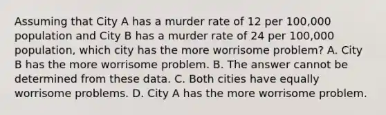 Assuming that City A has a murder rate of 12 per 100,000 population and City B has a murder rate of 24 per 100,000 population, which city has the more worrisome problem? A. City B has the more worrisome problem. B. The answer cannot be determined from these data. C. Both cities have equally worrisome problems. D. City A has the more worrisome problem.