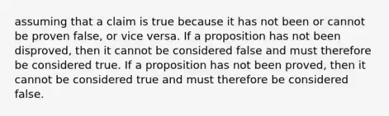 assuming that a claim is true because it has not been or cannot be proven false, or vice versa. If a proposition has not been disproved, then it cannot be considered false and must therefore be considered true. If a proposition has not been proved, then it cannot be considered true and must therefore be considered false.