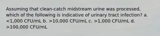 Assuming that clean-catch midstream urine was processed, which of the following is indicative of urinary tract infection? a. 10,000 CFU/mL c. >1,000 CFU/mL d. >100,000 CFU/mL