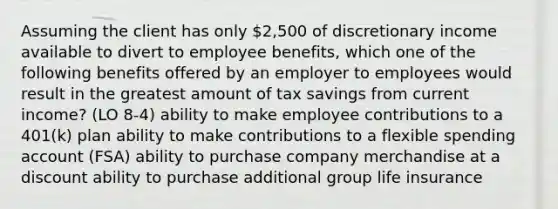 Assuming the client has only 2,500 of discretionary income available to divert to employee benefits, which one of the following benefits offered by an employer to employees would result in the greatest amount of tax savings from current income? (LO 8-4) ability to make employee contributions to a 401(k) plan ability to make contributions to a flexible spending account (FSA) ability to purchase company merchandise at a discount ability to purchase additional group life insurance