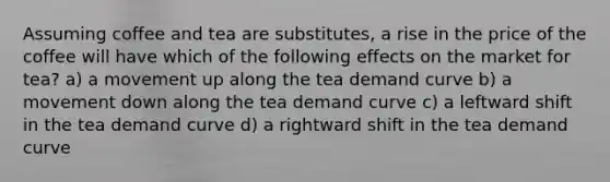 Assuming coffee and tea are substitutes, a rise in the price of the coffee will have which of the following effects on the market for tea? a) a movement up along the tea demand curve b) a movement down along the tea demand curve c) a leftward shift in the tea demand curve d) a rightward shift in the tea demand curve