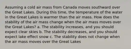 Assuming a cold air mass from Canada moves southward over the Great Lakes. During this time, the temperature of the water in the Great Lakes is warmer than the air mass. How does the stability of the air mass change when the air mass moves over the Great Lakes? a. The stability increases, and you should expect clear skies b. The stability decreases, and you should expect lake effect snow c. The stability does not change when the air mass moves over the Great Lakes