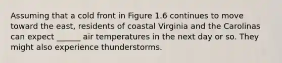 Assuming that a cold front in Figure 1.6 continues to move toward the east, residents of coastal Virginia and the Carolinas can expect ______ air temperatures in the next day or so. They might also experience thunderstorms.