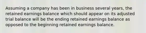 Assuming a company has been in business several years, the retained earnings balance which should appear on its adjusted trial balance will be the ending retained earnings balance as opposed to the beginning retained earnings balance.