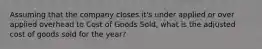 Assuming that the company closes it's under applied or over applied overhead to Cost of Goods Sold, what is the adjusted cost of goods sold for the year?