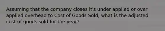 Assuming that the company closes it's under applied or over applied overhead to Cost of Goods Sold, what is the adjusted cost of goods sold for the year?