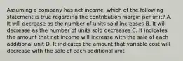 Assuming a company has net income, which of the following statement is true regarding the contribution margin per unit? A. It will decrease as the number of units sold increases B. It will decrease as the number of units sold decreases C. It indicates the amount that net income will increase with the sale of each additional unit D. It indicates the amount that variable cost will decrease with the sale of each additional unit