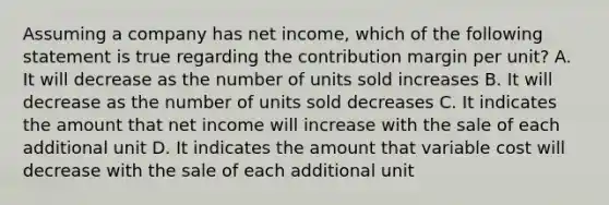 Assuming a company has net income, which of the following statement is true regarding the contribution margin per unit? A. It will decrease as the number of units sold increases B. It will decrease as the number of units sold decreases C. It indicates the amount that net income will increase with the sale of each additional unit D. It indicates the amount that variable cost will decrease with the sale of each additional unit