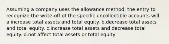 Assuming a company uses the allowance method, the entry to recognize the write-off of the specific uncollectible accounts will a.increase total assets and total equity. b.decrease total assets and total equity. c.increase total assets and decrease total equity. d.not affect total assets or total equity