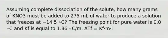 Assuming complete dissociation of the solute, how many grams of KNO3 must be added to 275 mL of water to produce a solution that freezes at −14.5 ∘C? The freezing point for pure water is 0.0 ∘C and Kf is equal to 1.86 ∘C/m. ΔTf = Kf⋅m⋅i