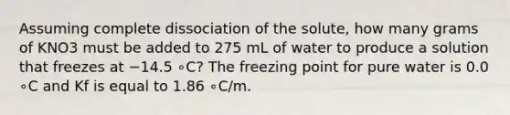 Assuming complete dissociation of the solute, how many grams of KNO3 must be added to 275 mL of water to produce a solution that freezes at −14.5 ∘C? The freezing point for pure water is 0.0 ∘C and Kf is equal to 1.86 ∘C/m.