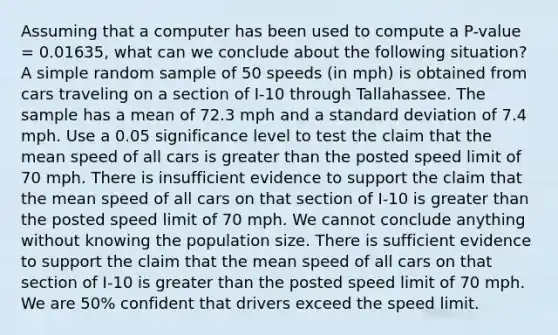 Assuming that a computer has been used to compute a P-value = 0.01635, what can we conclude about the following situation? A simple random sample of 50 speeds (in mph) is obtained from cars traveling on a section of I-10 through Tallahassee. The sample has a mean of 72.3 mph and a <a href='https://www.questionai.com/knowledge/kqGUr1Cldy-standard-deviation' class='anchor-knowledge'>standard deviation</a> of 7.4 mph. Use a 0.05 significance level to test the claim that the mean speed of all cars is greater than the posted speed limit of 70 mph. There is insufficient evidence to support the claim that the mean speed of all cars on that section of I-10 is greater than the posted speed limit of 70 mph. We cannot conclude anything without knowing the population size. There is sufficient evidence to support the claim that the mean speed of all cars on that section of I-10 is greater than the posted speed limit of 70 mph. We are 50% confident that drivers exceed the speed limit.