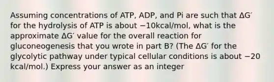 Assuming concentrations of ATP, ADP, and Pi are such that ΔG′ for the hydrolysis of ATP is about −10kcal/mol, what is the approximate ΔG′ value for the overall reaction for gluconeogenesis that you wrote in part B? (The ΔG′ for the glycolytic pathway under typical cellular conditions is about −20 kcal/mol.) Express your answer as an integer