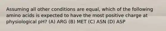 Assuming all other conditions are equal, which of the following amino acids is expected to have the most positive charge at physiological pH? (A) ARG (B) MET (C) ASN (D) ASP