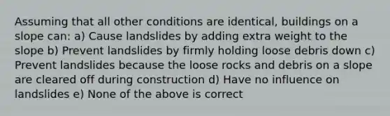 Assuming that all other conditions are identical, buildings on a slope can: a) Cause landslides by adding extra weight to the slope b) Prevent landslides by firmly holding loose debris down c) Prevent landslides because the loose rocks and debris on a slope are cleared off during construction d) Have no influence on landslides e) None of the above is correct