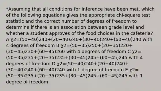 *Assuming that all conditions for inference have been met, which of the following equations gives the appropriate chi-square test statistic and the correct number of degrees of freedom to determine if there is an association between grade level and whether a student approves of the food choices in the cafeteria? A χ2=(50−40)240+(20−40)240+(30−40)240+(60−40)240 with 4 degrees of freedom B χ2=(50−35)250+(20−35)220+(30−45)230+(60−45)260 with 4 degrees of freedom C χ2=(50−35)235+(20−35)235+(30−45)245+(60−45)245 with 4 degrees of freedom D χ2=(50−40)240+(20−40)240+(30−40)240+(60−40)240 with 1 degree of freedom E χ2=(50−35)235+(20−35)235+(30−45)245+(60−45)245 with 1 degree of freedom