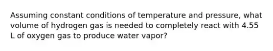 Assuming constant conditions of temperature and pressure, what volume of hydrogen gas is needed to completely react with 4.55 L of oxygen gas to produce water vapor?