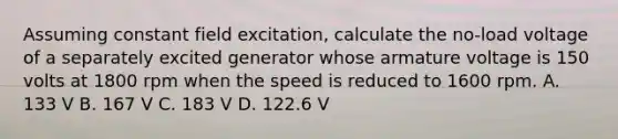 Assuming constant field excitation, calculate the no-load voltage of a separately excited generator whose armature voltage is 150 volts at 1800 rpm when the speed is reduced to 1600 rpm. A. 133 V B. 167 V C. 183 V D. 122.6 V