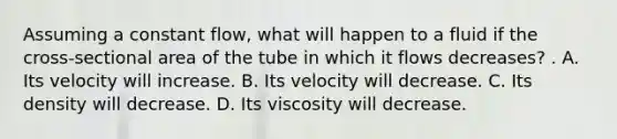 Assuming a constant flow, what will happen to a fluid if the cross-sectional area of the tube in which it flows decreases? . A. Its velocity will increase. B. Its velocity will decrease. C. Its density will decrease. D. Its viscosity will decrease.