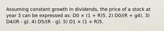 Assuming constant growth in dividends, the price of a stock at year 3 can be expressed as: D0 × (1 + R)5. 2) D0/(R + g4). 3) D4/(R - g). 4) D5/(R - g). 5) D1 × (1 + R)5.