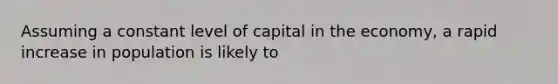 Assuming a constant level of capital in the economy, a rapid increase in population is likely to