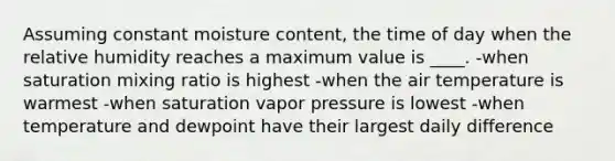 Assuming constant moisture content, the time of day when the relative humidity reaches a maximum value is ____. -when saturation mixing ratio is highest -when the air temperature is warmest -when saturation vapor pressure is lowest -when temperature and dewpoint have their largest daily difference