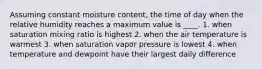 Assuming constant moisture content, the time of day when the relative humidity reaches a maximum value is ____. 1. when saturation mixing ratio is highest 2. when the air temperature is warmest 3. when saturation vapor pressure is lowest 4. when temperature and dewpoint have their largest daily difference