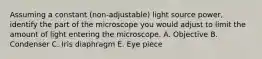 Assuming a constant (non-adjustable) light source power, identify the part of the microscope you would adjust to limit the amount of light entering the microscope. A. Objective B. Condenser C. Iris diaphragm E. Eye piece