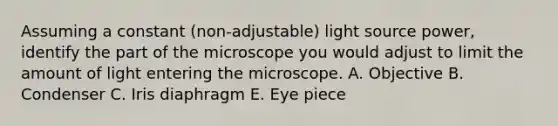 Assuming a constant (non-adjustable) light source power, identify the part of the microscope you would adjust to limit the amount of light entering the microscope. A. Objective B. Condenser C. Iris diaphragm E. Eye piece