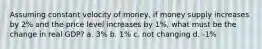 Assuming constant velocity of money, if money supply increases by 2% and the price level increases by 1%, what must be the change in real GDP? a. 3% b. 1% c. not changing d. -1%