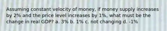 Assuming constant velocity of money, if money supply increases by 2% and the price level increases by 1%, what must be the change in real GDP? a. 3% b. 1% c. not changing d. -1%