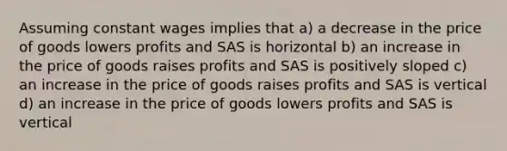 Assuming constant wages implies that a) a decrease in the price of goods lowers profits and SAS is horizontal b) an increase in the price of goods raises profits and SAS is positively sloped c) an increase in the price of goods raises profits and SAS is vertical d) an increase in the price of goods lowers profits and SAS is vertical