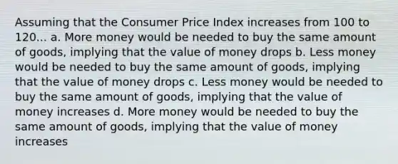 Assuming that the Consumer Price Index increases from 100 to 120... a. More money would be needed to buy the same amount of goods, implying that the value of money drops b. Less money would be needed to buy the same amount of goods, implying that the value of money drops c. Less money would be needed to buy the same amount of goods, implying that the value of money increases d. More money would be needed to buy the same amount of goods, implying that the value of money increases