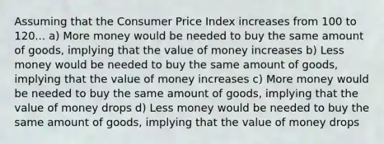 Assuming that the Consumer Price Index increases from 100 to 120... a) More money would be needed to buy the same amount of goods, implying that the value of money increases b) Less money would be needed to buy the same amount of goods, implying that the value of money increases c) More money would be needed to buy the same amount of goods, implying that the value of money drops d) Less money would be needed to buy the same amount of goods, implying that the value of money drops