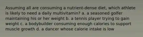 Assuming all are consuming a nutrient-dense diet, which athlete is likely to need a daily multivitamin? a. a seasoned golfer maintaining his or her weight b. a tennis player trying to gain weight c. a bodybuilder consuming enough calories to support muscle growth d. a dancer whose calorie intake is low