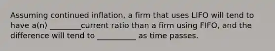 Assuming continued inflation, a firm that uses LIFO will tend to have a(n) ________current ratio than a firm using FIFO, and the difference will tend to __________ as time passes.