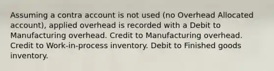 Assuming a contra account is not used (no Overhead Allocated account), applied overhead is recorded with a Debit to Manufacturing overhead. Credit to Manufacturing overhead. Credit to Work-in-process inventory. Debit to Finished goods inventory.