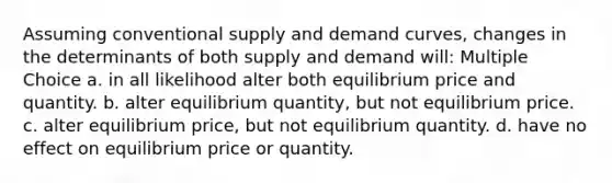 Assuming conventional supply and demand curves, changes in the determinants of both supply and demand will: Multiple Choice a. in all likelihood alter both equilibrium price and quantity. b. alter equilibrium quantity, but not equilibrium price. c. alter equilibrium price, but not equilibrium quantity. d. have no effect on equilibrium price or quantity.