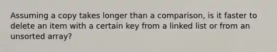 Assuming a copy takes longer than a comparison, is it faster to delete an item with a certain key from a linked list or from an unsorted array?