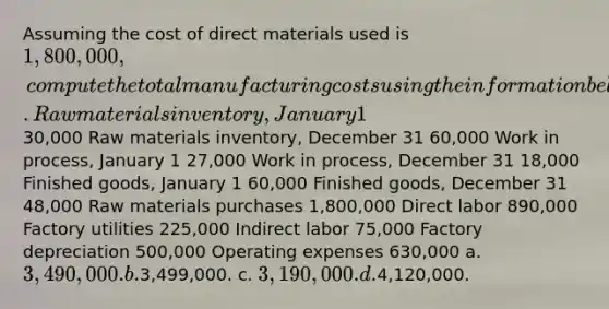 Assuming the cost of direct materials used is 1,800,000, compute the total manufacturing costs using the information below. Raw materials inventory, January 1 30,000 Raw materials inventory, December 31 60,000 Work in process, January 1 27,000 Work in process, December 31 18,000 Finished goods, January 1 60,000 Finished goods, December 31 48,000 Raw materials purchases 1,800,000 Direct labor 890,000 Factory utilities 225,000 Indirect labor 75,000 Factory depreciation 500,000 Operating expenses 630,000 a. 3,490,000. b.3,499,000. c. 3,190,000. d.4,120,000.