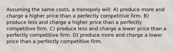 Assuming the same costs, a monopoly will: A) produce more and charge a higher price than a <a href='https://www.questionai.com/knowledge/kQtw06uEJH-perfectly-competitive-firm' class='anchor-knowledge'>perfectly competitive firm</a>. B) produce less and charge a higher price than a perfectly competitive firm. C) produce less and charge a lower price than a perfectly competitive firm. D) produce more and charge a lower price than a perfectly competitive firm.