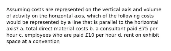 Assuming costs are represented on the vertical axis and volume of activity on the horizontal axis, which of the following costs would be represented by a line that is parallel to the horizontal axis? a. total direct material costs b. a consultant paid £75 per hour c. employees who are paid £10 per hour d. rent on exhibit space at a convention