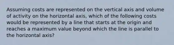 Assuming costs are represented on the vertical axis and volume of activity on the horizontal axis, which of the following costs would be represented by a line that starts at the origin and reaches a maximum value beyond which the line is parallel to the horizontal axis?