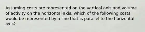 Assuming costs are represented on the vertical axis and volume of activity on the horizontal axis, which of the following costs would be represented by a line that is parallel to the horizontal axis?