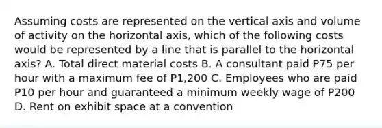 Assuming costs are represented on the vertical axis and volume of activity on the horizontal axis, which of the following costs would be represented by a line that is parallel to the horizontal axis? A. Total direct material costs B. A consultant paid P75 per hour with a maximum fee of P1,200 C. Employees who are paid P10 per hour and guaranteed a minimum weekly wage of P200 D. Rent on exhibit space at a convention